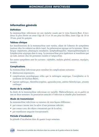 Information générale
Déﬁnition
La mononucléose infectieuse est une maladie causée par le virus Epstein-Barr. L’inci-
dence la plus élevée est entre l’âge de 14 et 16 ans pour les ﬁlles, entre l’âge de 16 et
18 ans, pour les garçons.
Tableau clinique
Les manifestations de la mononucléose sont variées, allant de l’absence de symptômes
(surtout chez les enfants) au décès (rare). La présentation typique est la suivante: ﬁèvre,
fatigue importante, pharyngite exsudative, lymphadénopathie, hépatosplénomégalie et
lymphocytose atypique dans le sang. La mononucléose peut également se manifester par
un rash, surtout chez les personnes traitées à l’ampicilline.
Les autres symptômes sont les suivants: céphalées, malaise général, anorexie, myalgies,
nausées.
Complications
La mononucléose infectieuse peut entraîner les complications suivantes:
• obstruction respiratoire;
• complications neurologiques telles que la méningite aseptique, l’encéphalite et le
syndrome de Guillain-Barré;
• rupture splénique, thrombocytopénie, agranulocytose, anémie hémolytique, atteinte
cardiaque.
Durée de la maladie
La durée de la mononucléose infectieuse est variable. Habituellement, on en guérit en
une ou deux semaines. La prostration associée à l’infection se résorbe plus lentement.
Mode de transmission
La mononucléose infectieuse se transmet de trois façons différentes:
• par contact intime avec la salive d’une personne infectée;
• par contact avec des objets contaminés par de la salive;
• par transfusion sanguine (exceptionnel).
Période d’incubation
La période d’incubation dure de quatre à sept semaines.
228 Prévention et contrôle des infections dans les centres de la petite enfance du Québec
MONONUCLÉOSE INFECTIEUSE
montage-xpd-02003 4/30/02 11:08 AM Page 228
 