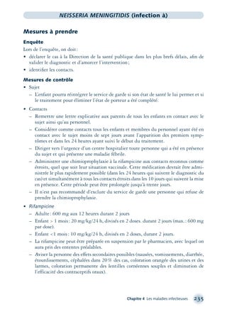 Chapitre 4 Les maladies infectieuses 235
NEISSERIA MENINGITIDIS (infection à)
Mesures à prendre
Enquête
Lors de l’enquête, on doit:
• déclarer le cas à la Direction de la santé publique dans les plus brefs délais, aﬁn de
valider le diagnostic et d’amorcer l’intervention;
• identiﬁer les contacts.
Mesures de contrôle
• Sujet
– L’enfant pourra réintégrer le service de garde si son état de santé le lui permet et si
le traitement pour éliminer l’état de porteur a été complété.
• Contacts
– Remettre une lettre explicative aux parents de tous les enfants en contact avec le
sujet ainsi qu’au personnel.
– Considérer comme contacts tous les enfants et membres du personnel ayant été en
contact avec le sujet moins de sept jours avant l’apparition des premiers symp-
tômes et dans les 24 heures ayant suivi le début du traitement.
– Diriger vers l’urgence d’un centre hospitalier toute personne qui a été en présence
du sujet et qui présente une maladie fébrile.
– Administrer une chimioprophylaxie à la rifampicine aux contacts reconnus comme
étroits, quel que soit leur situation vaccinale. Cette médication devrait être admi-
nistrée le plus rapidement possible (dans les 24 heures qui suivent le diagnostic du
cas) et simultanément à tous les contacts étroits dans les 10 jours qui suivent la mise
en présence. Cette période peut être prolongée jusqu’à trente jours.
– Il n’est pas recommandé d’exclure du service de garde une personne qui refuse de
prendre la chimioprophylaxie.
• Rifampicine
– Adulte: 600 mg aux 12 heures durant 2 jours
– Enfant > 1 mois: 20 mg/kg/24 h, divisés en 2 doses. durant 2 jours (max.: 600 mg
par dose).
– Enfant <1 mois: 10 mg/kg/24 h, divisés en 2 doses, durant 2 jours.
– La rifampicine peut être préparée en suspension par le pharmacien, avec lequel on
aura pris des ententes préalables.
– Aviser la personne des effets secondaires possibles (nausées, vomissements, diarrhée,
étourdissements, céphalées dans 20% des cas, coloration orangée des urines et des
larmes, coloration permanente des lentilles cornéennes souples et diminution de
l’efficacité des contraceptifs oraux).
montage-xpd-02003 4/30/02 11:08 AM Page 235
 