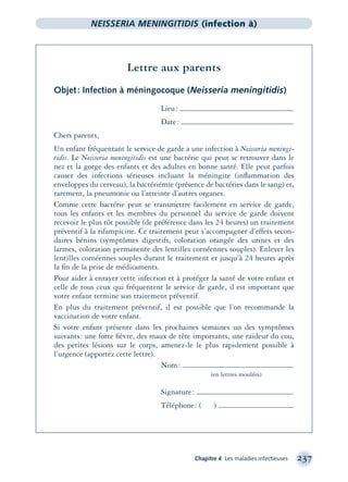 Chapitre 4 Les maladies infectieuses 237
NEISSERIA MENINGITIDIS (infection à)
Lettre aux parents
Objet: Infection à méningocoque (Neisseria meningitidis)
Lieu:
Date:
Chers parents,
Un enfant fréquentant le service de garde a une infection à Neisseria meningi-
tidis. Le Neisseria meningitidis est une bactérie qui peut se retrouver dans le
nez et la gorge des enfants et des adultes en bonne santé. Elle peut parfois
causer des infections sérieuses incluant la méningite (inﬂammation des
enveloppes du cerveau), la bactériémie (présence de bactéries dans le sang) et,
rarement, la pneumonie ou l’atteinte d’autres organes.
Comme cette bactérie peut se transmettre facilement en service de garde,
tous les enfants et les membres du personnel du service de garde doivent
recevoir le plus tôt possible (de préférence dans les 24 heures) un traitement
préventif à la rifampicine. Ce traitement peut s’accompagner d’effets secon-
daires bénins (symptômes digestifs, coloration orangée des urines et des
larmes, coloration permanente des lentilles cornéennes souples). Enlever les
lentilles cornéennes souples durant le traitement et jusqu’à 24 heures après
la ﬁn de la prise de médicaments.
Pour aider à enrayer cette infection et à protéger la santé de votre enfant et
celle de tous ceux qui fréquentent le service de garde, il est important que
votre enfant termine son traitement préventif.
En plus du traitement préventif, il est possible que l’on recommande la
vaccination de votre enfant.
Si votre enfant présente dans les prochaines semaines un des symptômes
suivants: une forte ﬁèvre, des maux de tête importants, une raideur du cou,
des petites lésions sur le corps, amenez-le le plus rapidement possible à
l’urgence (apportez cette lettre).
Nom:
(en lettres moulées)
Signature:
Téléphone: ( )
montage-xpd-02003 4/30/02 11:08 AM Page 237
 