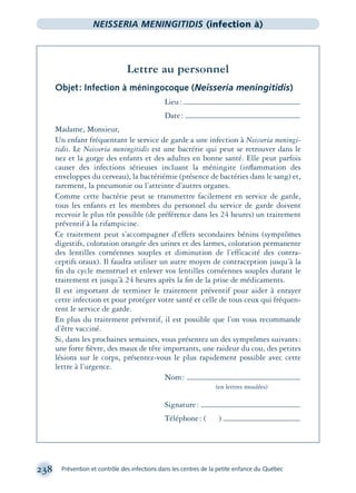 238 Prévention et contrôle des infections dans les centres de la petite enfance du Québec
NEISSERIA MENINGITIDIS (infection à)
Lettre au personnel
Objet: Infection à méningocoque (Neisseria meningitidis)
Lieu:
Date:
Madame, Monsieur,
Un enfant fréquentant le service de garde a une infection à Neisseria meningi-
tidis. Le Neisseria meningitidis est une bactérie qui peut se retrouver dans le
nez et la gorge des enfants et des adultes en bonne santé. Elle peut parfois
causer des infections sérieuses incluant la méningite (inﬂammation des
enveloppes du cerveau), la bactériémie (présence de bactéries dans le sang) et,
rarement, la pneumonie ou l’atteinte d’autres organes.
Comme cette bactérie peut se transmettre facilement en service de garde,
tous les enfants et les membres du personnel du service de garde doivent
recevoir le plus tôt possible (de préférence dans les 24 heures) un traitement
préventif à la rifampicine.
Ce traitement peut s’accompagner d’effets secondaires bénins (symptômes
digestifs, coloration orangée des urines et des larmes, coloration permanente
des lentilles cornéennes souples et diminution de l’efficacité des contra-
ceptifs oraux). Il faudra utiliser un autre moyen de contraception jusqu’à la
ﬁn du cycle menstruel et enlever vos lentilles cornéennes souples durant le
traitement et jusqu’à 24 heures après la ﬁn de la prise de médicaments.
Il est important de terminer le traitement préventif pour aider à enrayer
cette infection et pour protéger votre santé et celle de tous ceux qui fréquen-
tent le service de garde.
En plus du traitement préventif, il est possible que l’on vous recommande
d’être vacciné.
Si, dans les prochaines semaines, vous présentez un des symptômes suivants:
une forte ﬁèvre, des maux de tête importants, une raideur du cou, des petites
lésions sur le corps, présentez-vous le plus rapidement possible avec cette
lettre à l’urgence.
Nom:
(en lettres moulées)
Signature:
Téléphone: ( )
montage-xpd-02003 4/30/02 11:08 AM Page 238
 