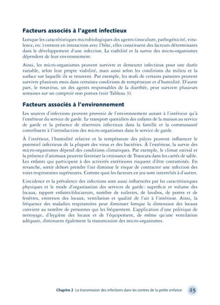 Facteurs associés à l’agent infectieux
Lorsque les caractéristiques microbiologiques des agents (inoculum, pathogénicité, viru-
lence, etc.) entrent en interaction avec l’hôte, elles constituent des facteurs déterminants
dans le développement d’une infection. La viabilité et la survie des micro-organismes
dépendent de leur environnement.
Ainsi, les micro-organismes peuvent survivre et demeurer infectieux pour une durée
variable, selon leur propre viabilité, mais aussi selon les conditions du milieu et la
surface sur laquelle ils se trouvent. Par exemple, les œufs de certains parasites peuvent
survivre plusieurs mois dans certaines conditions de température et d’humidité. D’autre
part, le rotavirus, un des agents responsables de la diarrhée, peut survivre plusieurs
semaines sur un comptoir non poreux (voir Tableau 3).
Facteurs associés à l’environnement
Les sources d’infections peuvent provenir de l’environnement autant à l’intérieur qu’à
l’extérieur du service de garde. Le transport quotidien des enfants de la maison au service
de garde et la présence de réservoirs infectieux dans la famille et la communauté
contribuent à l’introduction des micro-organismes dans le service de garde.
À l’intérieur, l’humidité relative et la température des pièces peuvent inﬂuencer le
potentiel infectieux de la plupart des virus et des bactéries. À l’extérieur, la survie des
micro-organismes dépend des conditions climatiques. Par exemple, le climat estival et
la présence d’animaux peuvent favoriser la croissance de Toxocara dans les carrés de sable.
Les enfants qui participent à des activités extérieures risquent d’être contaminés. En
revanche, sortir dehors prendre l’air diminue le risque de contracter une infection des
voies respiratoires supérieures. Comme quoi les facteurs en jeu sont interreliés à d’autres.
L’incidence et la prévalence des infections sont aussi inﬂuencées par les caractéristiques
physiques et le mode d’organisation des services de garde: superﬁcie et volume des
locaux, rapport enfants/éducateurs, nombre de toilettes, de lavabos, de portes et de
fenêtres, entretien des locaux, ventilation et qualité de l’air à l’intérieur. Ainsi, la
fréquence des maladies respiratoires peut diminuer lorsque la dimension des locaux
convient au nombre de personnes qui les fréquentent. L’application d’une politique de
nettoyage, d’hygiène des locaux et de l’équipement, de même qu’une ventilation
adéquate, diminuent également la transmission des micro-organismes.
Chapitre 2 La transmission des infections dans les centres de la petite enfance 25
montage-xpd-02003 4/30/02 11:08 AM Page 25
 