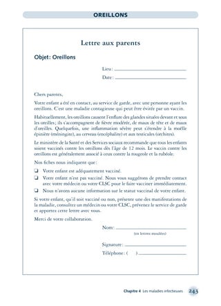 Chapitre 4 Les maladies infectieuses 243
OREILLONS
Lettre aux parents
Objet: Oreillons
Lieu:
Date:
Chers parents,
Votre enfant a été en contact, au service de garde, avec une personne ayant les
oreillons. C’est une maladie contagieuse qui peut être évitée par un vaccin.
Habituellement, les oreillons causent l’enﬂure des glandes situées devant et sous
les oreilles; ils s’accompagnent de ﬁèvre modérée, de maux de tête et de maux
d’oreilles. Quelquefois, une inﬂammation sévère peut s’étendre à la moëlle
épinière (méningite), au cerveau (encéphalite) et aux testicules (orchites).
Le ministère de la Santé et des Services sociaux recommande que tous les enfants
soient vaccinés contre les oreillons dès l’âge de 12 mois. Le vaccin contre les
oreillons est généralement associé à ceux contre la rougeole et la rubéole.
Nos ﬁches nous indiquent que:
❏ Votre enfant est adéquatement vacciné.
❏ Votre enfant n’est pas vacciné. Nous vous suggérons de prendre contact
avec votre médecin ou votre CLSC pour le faire vacciner immédiatement.
❏ Nous n’avons aucune information sur le statut vaccinal de votre enfant.
Si votre enfant, qu’il soit vacciné ou non, présente une des manifestations de
la maladie, consultez un médecin ou votre CLSC, prévenez le service de garde
et apportez cette lettre avec vous.
Merci de votre collaboration.
Nom:
(en lettres moulées)
Signature:
Téléphone: ( )
montage-xpd-02003 4/30/02 11:08 AM Page 243
 