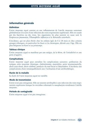 Information générale
Déﬁnition
L’otite moyenne aiguë consiste en une inﬂammation de l’oreille moyenne survenant
généralement à la suite d’une infection des voies respiratoires supérieures. Elle est causée
par des bactéries ou des virus. Les organismes les plus souvent en cause sont le
Streptococcus pneumoniæ, l’Hæmophilus inﬂuenzæ et le Moraxella catarrhalis.
L’incidence, qui est plus élevée chez les enfants âgés de 6 à 18 mois et chez certains
groupes ethniques, en particulier les Inuit et les Asiatiques, décroît avec l’âge. Elle est
plus fréquente en hiver et au printemps.
Tableau clinique
L’otite moyenne aiguë se manifeste par une otalgie, de la ﬁèvre, de l’irritabilité et une
perte d’appétit.
Complications
L’otite moyenne aiguë peut entraîner les complications suivantes: perforation du
tympan, otite moyenne chronique, cholestéatome, mastoïdite, perte neurosensorielle,
abcès sous-dural, abcès cérébral, paralysie du nerf facial et labyrinthite. L’incidence des
complications chute remarquablement avec l’utilisation d’une antibiothérapie.
Durée de la maladie
La durée de l’otite moyenne aiguë est variable.
Mode de transmission
L’otite n’est pas contagieuse. Elle est souvent attribuable à une infection des voies respi-
ratoires supérieures lorsque les microbes colonisant le nasopharynx envahissent l’oreille
moyenne.
Période de contagiosité
L’otite moyenne aiguë n’est pas contagieuse.
Chapitre 4 Les maladies infectieuses 245
OTITE MOYENNE AIGUË
montage-xpd-02003 4/30/02 11:08 AM Page 245
 
