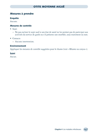 Chapitre 4 Les maladies infectieuses 247
OTITE MOYENNE AIGUË
Mesures à prendre
Enquête
Aucune.
Mesures de contrôle
• Sujet
– Ne pas exclure le sujet sauf si son état de santé ne lui permet pas de participer aux
activités du service de garde ou s’il présente une otorrhée, sous traitement ou non.
• Contacts
– Aucune intervention.
Environnement
Appliquer les mesures de contrôle suggérées pour le rhume (voir «Rhume ou coryza»).
Suivi
Aucun.
montage-xpd-02003 4/30/02 11:08 AM Page 247
 