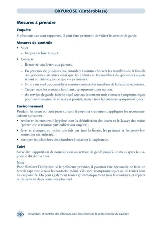 250 Prévention et contrôle des infections dans les centres de la petite enfance du Québec
OXYUROSE (Entérobiase)
Mesures à prendre
Enquête
Si plusieurs cas sont rapportés, il peut être pertinent de visiter le service de garde.
Mesures de contrôle
• Sujet
– Ne pas exclure le sujet.
• Contacts
– Remettre une lettre aux parents.
– En présence de plusieurs cas, considérer comme contacts les membres de la famille
des personnes atteintes ainsi que les enfants et les membres du personnel appar-
tenant au même groupe que ces personnes.
– S’il y a un seul cas, considérer comme contacts les membres de la famille seulement.
– Traiter tous les contacts familiaux, symptomatiques ou non.
– Au service de garde, faire le scotch tape test à deux ou trois contacts symptomatiques
pour conﬁrmation. Si le test est positif, traiter tous les contacts symptomatiques.
Environnement
Pendant les deux ou trois jours suivant le premier traitement, appliquer les recomman-
dations suivantes:
• renforcer les mesures d’hygiène dont la désinfection des jouets et le lavage des mains
(porter une attention particulière aux ongles);
• laver et changer, au moins une fois par jour la literie, les pyjamas et les sous-vête-
ments des cas infectés;
• nettoyer les planchers des chambres à coucher à l’aspirateur.
Suivi
Surveiller l’apparition de nouveaux cas au service de garde jusqu’à un mois après le dia-
gnostic du dernier cas.
Note
Pour éliminer l’infection, si le problème persiste, il pourrait être nécessaire de faire un
Scotch tape test à tous les contacts, même s’ils sont asymptomatiques et de traiter tous
les cas positifs. On peut également traiter systématiquement tous les contacts, et répéter
ce traitement deux semaines plus tard.
montage-xpd-02003 4/30/02 11:08 AM Page 250
 