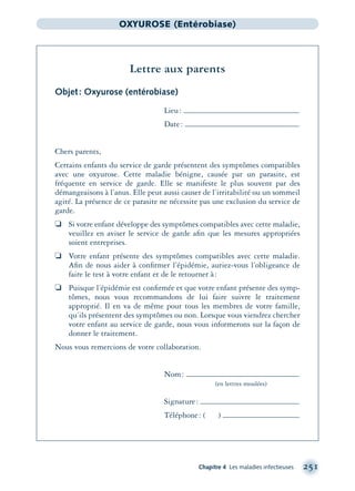 Chapitre 4 Les maladies infectieuses 251
OXYUROSE (Entérobiase)
Lettre aux parents
Objet: Oxyurose (entérobiase)
Lieu:
Date:
Chers parents,
Certains enfants du service de garde présentent des symptômes compatibles
avec une oxyurose. Cette maladie bénigne, causée par un parasite, est
fréquente en service de garde. Elle se manifeste le plus souvent par des
démangeaisons à l’anus. Elle peut aussi causer de l’irritabilité ou un sommeil
agité. La présence de ce parasite ne nécessite pas une exclusion du service de
garde.
❏ Si votre enfant développe des symptômes compatibles avec cette maladie,
veuillez en aviser le service de garde aﬁn que les mesures appropriées
soient entreprises.
❏ Votre enfant présente des symptômes compatibles avec cette maladie.
Aﬁn de nous aider à conﬁrmer l’épidémie, auriez-vous l’obligeance de
faire le test à votre enfant et de le retourner à:
❏ Puisque l’épidémie est conﬁrmée et que votre enfant présente des symp-
tômes, nous vous recommandons de lui faire suivre le traitement
approprié. Il en va de même pour tous les membres de votre famille,
qu’ils présentent des symptômes ou non. Lorsque vous viendrez chercher
votre enfant au service de garde, nous vous informerons sur la façon de
donner le traitement.
Nous vous remercions de votre collaboration.
Nom:
(en lettres moulées)
Signature:
Téléphone: ( )
montage-xpd-02003 4/30/02 11:08 AM Page 251
 