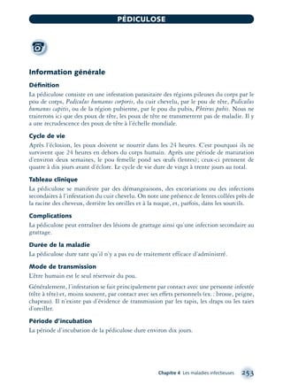 Information générale
Déﬁnition
La pédiculose consiste en une infestation parasitaire des régions pileuses du corps par le
pou de corps, Pediculus humanus corporis, du cuir chevelu, par le pou de tête, Pediculus
humanus capitis, ou de la région pubienne, par le pou du pubis, Phtirus pubis. Nous ne
traiterons ici que des poux de tête, les poux de tête ne transmettent pas de maladie. Il y
a une recrudescence des poux de tête à l’échelle mondiale.
Cycle de vie
Après l’éclosion, les poux doivent se nourrir dans les 24 heures. C’est pourquoi ils ne
survivent que 24 heures en dehors du corps humain. Après une période de maturation
d’environ deux semaines, le pou femelle pond ses œufs (lentes); ceux-ci prennent de
quatre à dix jours avant d’éclore. Le cycle de vie dure de vingt à trente jours au total.
Tableau clinique
La pédiculose se manifeste par des démangeaisons, des excoriations ou des infections
secondaires à l’infestation du cuir chevelu. On note une présence de lentes collées près de
la racine des cheveux, derrière les oreilles et à la nuque, et, parfois, dans les sourcils.
Complications
La pédiculose peut entraîner des lésions de grattage ainsi qu’une infection secondaire au
grattage.
Durée de la maladie
La pédiculose dure tant qu’il n’y a pas eu de traitement efficace d’administré.
Mode de transmission
L’être humain est le seul réservoir du pou.
Généralement, l’infestation se fait principalement par contact avec une personne infestée
(tête à tête) et, moins souvent, par contact avec ses effets personnels (ex.: brosse, peigne,
chapeau). Il n’existe pas d’évidence de transmission par les tapis, les draps ou les taies
d’oreiller.
Période d’incubation
La période d’incubation de la pédiculose dure environ dix jours.
Chapitre 4 Les maladies infectieuses 253
PÉDICULOSE
montage-xpd-02003 4/30/02 11:08 AM Page 253
 