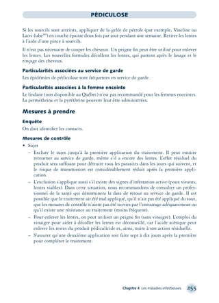 Chapitre 4 Les maladies infectieuses 255
PÉDICULOSE
Si les sourcils sont atteints, appliquer de la gelée de pétrole (par exemple, Vaseline ou
Lacri-lubeMD
) en couche épaisse deux fois par jour pendant une semaine. Retirer les lentes
à l’aide d’une pince à sourcils.
Il n’est pas nécessaire de couper les cheveux. Un peigne ﬁn peut être utilisé pour enlever
les lentes. Les nouvelles formules décollent les lentes, qui partent après le lavage et le
rinçage des cheveux.
Particularités associées au service de garde
Les épidémies de pédiculose sont fréquentes en service de garde.
Particularités associées à la femme enceinte
Le lindane (non disponible au Québec) n’est pas recommandé pour les femmes enceintes.
La perméthrine et la pyréthrine peuvent leur être administrées.
Mesures à prendre
Enquête
On doit identiﬁer les contacts.
Mesures de contrôle
• Sujet
– Exclure le sujet jusqu’à la première application du traitement. Il peut ensuite
retourner au service de garde, même s’il a encore des lentes. L’effet résiduel du
produit sera suffisant pour détruire tous les parasites dans les jours qui suivent, et
le risque de transmission est considérablement réduit après la première appli-
cation.
– L’exclusion s’applique aussi s’il existe des signes d’infestation active (poux vivants,
lentes viables). Dans cette situation, nous recommandons de consulter un profes-
sionnel de la santé qui déterminera la date de retour au service de garde. Il est
possible que le traitement ait été mal appliqué, qu’il n’ait pas été appliqué du tout,
que les mesures de contrôle n’aient pas été suivies par l’entourage adéquatement ou
qu’il existe une résistance au traitement (moins fréquent).
– Pour enlever les lentes, on peut utiliser un peigne ﬁn (sans vinaigre). L’emploi du
vinaigre pour aider à décoller les lentes est déconseillé, car l’acide acétique peut
enlever les restes du produit pédiculicide et, ainsi, nuire à son action résiduelle.
– S’assurer qu’une deuxième application soit faite sept à dix jours après la première
pour compléter le traitement.
montage-xpd-02003 4/30/02 11:08 AM Page 255
 