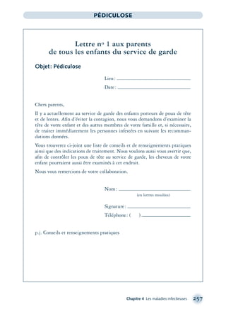 Chapitre 4 Les maladies infectieuses 257
PÉDICULOSE
Lettre no 1 aux parents
de tous les enfants du service de garde
Objet: Pédiculose
Lieu:
Date:
Chers parents,
Il y a actuellement au service de garde des enfants porteurs de poux de tête
et de lentes. Aﬁn d’éviter la contagion, nous vous demandons d’examiner la
tête de votre enfant et des autres membres de votre famille et, si nécessaire,
de traiter immédiatement les personnes infestées en suivant les recomman-
dations données.
Vous trouverez ci-joint une liste de conseils et de renseignements pratiques
ainsi que des indications de traitement. Nous voulons aussi vous avertir que,
aﬁn de contrôler les poux de tête au service de garde, les cheveux de votre
enfant pourraient aussi être examinés à cet endroit.
Nous vous remercions de votre collaboration.
Nom:
(en lettres moulées)
Signature:
Téléphone: ( )
p.j. Conseils et renseignements pratiques
montage-xpd-02003 4/30/02 11:08 AM Page 257
 