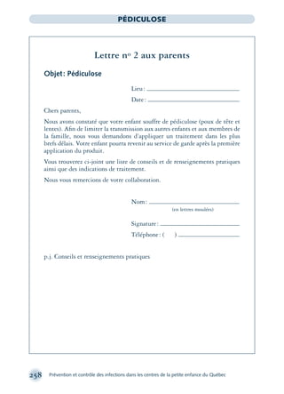 258 Prévention et contrôle des infections dans les centres de la petite enfance du Québec
PÉDICULOSE
Lettre no 2 aux parents
Objet: Pédiculose
Lieu:
Date:
Chers parents,
Nous avons constaté que votre enfant souffre de pédiculose (poux de tête et
lentes). Aﬁn de limiter la transmission aux autres enfants et aux membres de
la famille, nous vous demandons d’appliquer un traitement dans les plus
brefs délais. Votre enfant pourra revenir au service de garde après la première
application du produit.
Vous trouverez ci-joint une liste de conseils et de renseignements pratiques
ainsi que des indications de traitement.
Nous vous remercions de votre collaboration.
Nom:
(en lettres moulées)
Signature:
Téléphone: ( )
p.j. Conseils et renseignements pratiques
montage-xpd-02003 4/30/02 11:08 AM Page 258
 