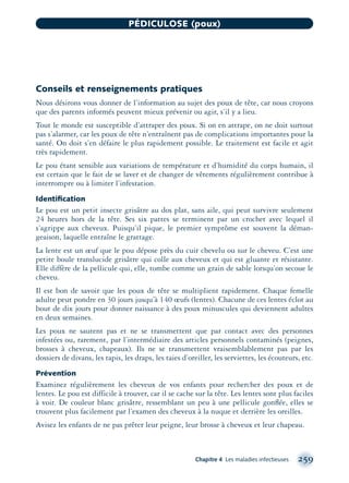 Conseils et renseignements pratiques
Nous désirons vous donner de l’information au sujet des poux de tête, car nous croyons
que des parents informés peuvent mieux prévenir ou agir, s’il y a lieu.
Tout le monde est susceptible d’attraper des poux. Si on en attrape, on ne doit surtout
pas s’alarmer, car les poux de tête n’entraînent pas de complications importantes pour la
santé. On doit s’en défaire le plus rapidement possible. Le traitement est facile et agit
très rapidement.
Le pou étant sensible aux variations de température et d’humidité du corps humain, il
est certain que le fait de se laver et de changer de vêtements régulièrement contribue à
interrompre ou à limiter l’infestation.
Identiﬁcation
Le pou est un petit insecte grisâtre au dos plat, sans aile, qui peut survivre seulement
24 heures hors de la tête. Ses six pattes se terminent par un crochet avec lequel il
s’agrippe aux cheveux. Puisqu’il pique, le premier symptôme est souvent la déman-
geaison, laquelle entraîne le grattage.
La lente est un œuf que le pou dépose près du cuir chevelu ou sur le cheveu. C’est une
petite boule translucide grisâtre qui colle aux cheveux et qui est gluante et résistante.
Elle diffère de la pellicule qui, elle, tombe comme un grain de sable lorsqu’on secoue le
cheveu.
Il est bon de savoir que les poux de tête se multiplient rapidement. Chaque femelle
adulte peut pondre en 30 jours jusqu’à 140 œufs (lentes). Chacune de ces lentes éclot au
bout de dix jours pour donner naissance à des poux minuscules qui deviennent adultes
en deux semaines.
Les poux ne sautent pas et ne se transmettent que par contact avec des personnes
infestées ou, rarement, par l’intermédiaire des articles personnels contaminés (peignes,
brosses à cheveux, chapeaux). Ils ne se transmettent vraisemblablement pas par les
dossiers de divans, les tapis, les draps, les taies d’oreiller, les serviettes, les écouteurs, etc.
Prévention
Examinez régulièrement les cheveux de vos enfants pour rechercher des poux et de
lentes. Le pou est difficile à trouver, car il se cache sur la tête. Les lentes sont plus faciles
à voir. De couleur blanc grisâtre, ressemblant un peu à une pellicule gonﬂée, elles se
trouvent plus facilement par l’examen des cheveux à la nuque et derrière les oreilles.
Avisez les enfants de ne pas prêter leur peigne, leur brosse à cheveux et leur chapeau.
Chapitre 4 Les maladies infectieuses 259
PÉDICULOSE (poux)
montage-xpd-02003 4/30/02 11:08 AM Page 259
 