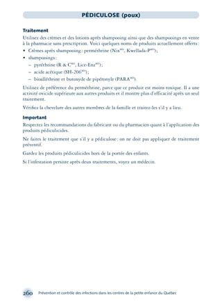 260 Prévention et contrôle des infections dans les centres de la petite enfance du Québec
PÉDICULOSE (poux)
Traitement
Utilisez des crèmes et des lotions après shampooing ainsi que des shampooings en vente
à la pharmacie sans prescription. Voici quelques noms de produits actuellement offerts:
• Crèmes après shampooing: perméthrine (NixMD
, Kwellada-PMD
);
• shampooings:
– pyréthrine (R & CMD
, Lice-EnzMD
);
– acide acétique (SH-206MD
);
– bioalléthrine et butoxyde de pipéronyle (PARAMD
).
Utilisez de préférence du perméthrine, parce que ce produit est moins toxique. Il a une
activité ovicide supérieure aux autres produits et il montre plus d’efficacité après un seul
traitement.
Vériﬁez la chevelure des autres membres de la famille et traitez-les s’il y a lieu.
Important
Respectez les recommandations du fabricant ou du pharmacien quant à l’application des
produits pédiculicides.
Ne faites le traitement que s’il y a pédiculose: on ne doit pas appliquer de traitement
préventif.
Gardez les produits pédiculicides hors de la portée des enfants.
Si l’infestation persiste après deux traitements, voyez un médecin.
montage-xpd-02003 4/30/02 11:08 AM Page 260
 