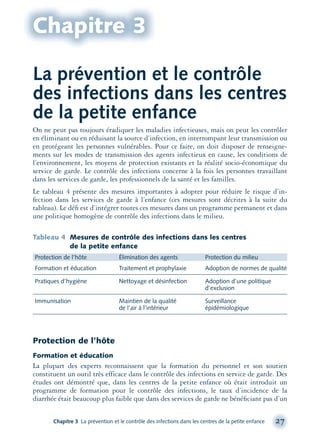 On ne peut pas toujours éradiquer les maladies infectieuses, mais on peut les contrôler
en éliminant ou en réduisant la source d’infection, en interrompant leur transmission ou
en protégeant les personnes vulnérables. Pour ce faire, on doit disposer de renseigne-
ments sur les modes de transmission des agents infectieux en cause, les conditions de
l’environnement, les moyens de protection existants et la réalité socio-économique du
service de garde. Le contrôle des infections concerne à la fois les personnes travaillant
dans les services de garde, les professionnels de la santé et les familles.
Le tableau 4 présente des mesures importantes à adopter pour réduire le risque d’in-
fection dans les services de garde à l’enfance (ces mesures sont décrites à la suite du
tableau). Le déﬁ est d’intégrer toutes ces mesures dans un programme permanent et dans
une politique homogène de contrôle des infections dans le milieu.
Tableau 4 Mesures de contrôle des infections dans les centres
de la petite enfance
Protection de l’hôte Élimination des agents Protection du milieu
Formation et éducation Traitement et prophylaxie Adoption de normes de qualité
Pratiques d’hygiène Nettoyage et désinfection Adoption d’une politique
d’exclusion
Immunisation Maintien de la qualité Surveillance
de l’air à l’intérieur épidémiologique
Protection de l’hôte
Formation et éducation
La plupart des experts reconnaissent que la formation du personnel et son soutien
constituent un outil très efficace dans le contrôle des infections en service de garde. Des
études ont démontré que, dans les centres de la petite enfance où était introduit un
programme de formation pour le contrôle des infections, le taux d’incidence de la
diarrhée était beaucoup plus faible que dans des services de garde ne bénéﬁciant pas d’un
Chapitre 3 La prévention et le contrôle des infections dans les centres de la petite enfance 27
Chapitre 3
La prévention et le contrôle
des infections dans les centres
de la petite enfance
montage-xpd-02003 4/30/02 11:08 AM Page 27
 
