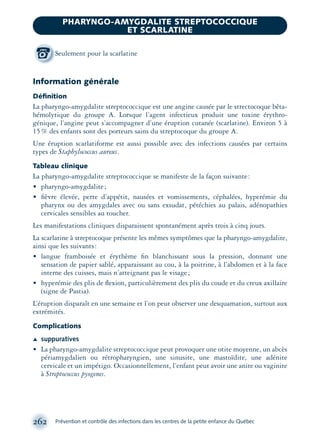 Information générale
Déﬁnition
La pharyngo-amygdalite streptococcique est une angine causée par le strectocoque bêta-
hémolytique du groupe A. Lorsque l’agent infectieux produit une toxine érythro-
génique, l’angine peut s’accompagner d’une éruption cutanée (scarlatine). Environ 5 à
15% des enfants sont des porteurs sains du streptocoque du groupe A.
Une éruption scarlatiforme est aussi possible avec des infections causées par certains
types de Staphylococcus aureus.
Tableau clinique
La pharyngo-amygdalite streptococcique se manifeste de la façon suivante:
• pharyngo-amygdalite;
• ﬁèvre élevée, perte d’appétit, nausées et vomissements, céphalées, hyperémie du
pharynx ou des amygdales avec ou sans exsudat, pétéchies au palais, adénopathies
cervicales sensibles au toucher.
Les manifestations cliniques disparaissent spontanément après trois à cinq jours.
La scarlatine à streptocoque présente les mêmes symptômes que la pharyngo-amygdalite,
ainsi que les suivants:
• langue framboisée et érythème ﬁn blanchissant sous la pression, donnant une
sensation de papier sablé, apparaissant au cou, à la poitrine, à l’abdomen et à la face
interne des cuisses, mais n’atteignant pas le visage;
• hyperémie des plis de ﬂexion, particulièrement des plis du coude et du creux axillaire
(signe de Pastia).
L’éruption disparaît en une semaine et l’on peut observer une desquamation, surtout aux
extrémités.
Complications
Æ suppuratives
• La pharyngo-amygdalite streptococcique peut provoquer une otite moyenne, un abcès
périamygdalien ou rétropharyngien, une sinusite, une mastoïdite, une adénite
cervicale et un impétigo. Occasionnellement, l’enfant peut avoir une anite ou vaginite
à Streptococcus pyogenes.
262 Prévention et contrôle des infections dans les centres de la petite enfance du Québec
PHARYNGO-AMYGDALITE STREPTOCOCCIQUE
ET SCARLATINE
Seulement pour la scarlatine
montage-xpd-02003 4/30/02 11:08 AM Page 262
 