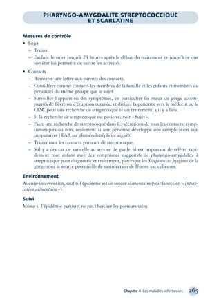 Chapitre 4 Les maladies infectieuses 265
Mesures de contrôle
• Sujet
– Traiter.
– Exclure le sujet jusqu’à 24 heures après le début du traitement et jusqu’à ce que
son état lui permette de suivre les activités.
• Contacts
– Remettre une lettre aux parents des contacts.
– Considérer comme contacts les membres de la famille et les enfants et membres du
personnel du même groupe que le sujet.
– Surveiller l’apparition des symptômes, en particulier les maux de gorge accom-
pagnés de ﬁèvre ou d’éruption cutanée, et diriger la personne vers le médecin ou le
CLSC pour une recherche de streptocoque et un traitement, s’il y a lieu.
– Si la recherche de streptocoque est positive, voir «Sujet».
– Faire une recherche de streptocoque dans les sécrétions de tous les contacts, symp-
tomatiques ou non, seulement si une personne développe une complication non
suppurative (RAA ou glomérulonéphrite aiguë).
– Traiter tous les contacts porteurs de streptocoque.
– S’il y a des cas de varicelle au service de garde, il est important de référer rapi-
dement tout enfant avec des symptômes suggestifs de pharyngo-amygdalite à
streptocoque pour diagnostic et traitement, parce que les Streptococcus pyogenes de la
gorge sont la source potentielle de surinfection de lésions varicelleuses.
Environnement
Aucune intervention, sauf si l’épidémie est de source alimentaire (voir la section «Intoxi-
cation alimentaire»).
Suivi
Même si l’épidémie persiste, ne pas chercher les porteurs sains.
PHARYNGO-AMYGDALITE STREPTOCOCCIQUE
ET SCARLATINE
montage-xpd-02003 4/30/02 11:08 AM Page 265
 
