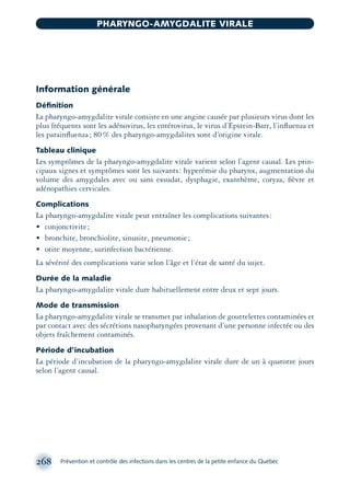 Information générale
Déﬁnition
La pharyngo-amygdalite virale consiste en une angine causée par plusieurs virus dont les
plus fréquents sont les adénovirus, les entérovirus, le virus d’Epstein-Barr, l’inﬂuenza et
les parainﬂuenza; 80% des pharyngo-amygdalites sont d’origine virale.
Tableau clinique
Les symptômes de la pharyngo-amygdalite virale varient selon l’agent causal. Les prin-
cipaux signes et symptômes sont les suivants: hyperémie du pharynx, augmentation du
volume des amygdales avec ou sans exsudat, dysphagie, exanthème, coryza, ﬁèvre et
adénopathies cervicales.
Complications
La pharyngo-amygdalite virale peut entraîner les complications suivantes:
• conjonctivite;
• bronchite, bronchiolite, sinusite, pneumonie;
• otite moyenne, surinfection bactérienne.
La sévérité des complications varie selon l’âge et l’état de santé du sujet.
Durée de la maladie
La pharyngo-amygdalite virale dure habituellement entre deux et sept jours.
Mode de transmission
La pharyngo-amygdalite virale se transmet par inhalation de gouttelettes contaminées et
par contact avec des sécrétions nasopharyngées provenant d’une personne infectée ou des
objets fraîchement contaminés.
Période d’incubation
La période d’incubation de la pharyngo-amygdalite virale dure de un à quatorze jours
selon l’agent causal.
268 Prévention et contrôle des infections dans les centres de la petite enfance du Québec
PHARYNGO-AMYGDALITE VIRALE
montage-xpd-02003 4/30/02 11:08 AM Page 268
 