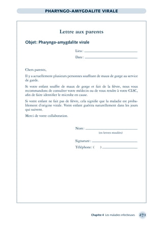 Chapitre 4 Les maladies infectieuses 271
PHARYNGO-AMYGDALITE VIRALE
Lettre aux parents
Objet: Pharyngo-amygdalite virale
Lieu:
Date:
Chers parents,
Il y a actuellement plusieurs personnes souffrant de maux de gorge au service
de garde.
Si votre enfant souffre de maux de gorge et fait de la ﬁèvre, nous vous
recommandons de consulter votre médecin ou de vous rendre à votre CLSC,
aﬁn de faire identiﬁer le microbe en cause.
Si votre enfant ne fait pas de ﬁèvre, cela signiﬁe que la maladie est proba-
blement d’origine virale. Votre enfant guérira naturellement dans les jours
qui suivent.
Merci de votre collaboration.
Nom:
(en lettres moulées)
Signature:
Téléphone: ( )
montage-xpd-02003 4/30/02 11:08 AM Page 271
 