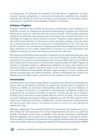 tel programme. La formation du personnel de garde devrait comprendre les sujets
suivants: hygiène, préparation et conservation des aliments, symptômes des maladies,
méthodes de contrôle des infections (incluant la participation à la surveillance épidé-
miologique) et qualité de l’environnement (intérieur et extérieur).
Pratiques d’hygiène
L’hygiène consiste en un ensemble de principes et de pratiques visant à préserver et à
améliorer la santé. Le renforcement des mesures élémentaires d’hygiène s’est révélé très
efficace pour contrer les infections dans les services de garde. Les principales pratiques
d’hygiène sur lesquelles nous pouvons agir directement sont le lavage des mains et le
mouchage. Le lavage des mains constitue la mesure d’hygiène la plus importante et la
plus efficace pour prévenir les infections en service de garde, puisque ce sont les mains
qui se trouvent le plus souvent en contact avec l’environnement et, de ce fait, qui sont
les plus exposées à la contamination. La ﬂore potentiellement pathogène se retrouve de
façon transitoire sur les couches superﬁcielles de la peau. Ces micro-organismes sont
capables de survivre sur la peau des mains et de causer une infection.
Des normes ont été établies pour souligner l’importance d’une séparation physique entre
les endroits où l’on prépare la nourriture et ceux où l’on change les couches. De plus, le
personnel de la cuisine ne doit pas prodiguer des soins aux enfants alors qu’il est affecté
à des travaux liés à l’alimentation. L’utilisation de couches jetables, de tables à langer, de
toilettes et de lavabos propres et suffisamment nombreux, de savon, d’eau chaude et de
serviettes jetables en papier constituent autant de des facteurs favorisant l’application
des normes d’hygiène recommandées. De plus, l’apprentissage et la mise en pratique de
bonnes techniques pour des tâches routinières, comme le changement des couches et la
désinfection de la table à langer, peuvent avoir une incidence sur les infections.
Immunisation
L’immunisation est le moyen le plus efficace de prévenir des infections potentiellement
graves, telles que le tétanos, la diphtérie, la coqueluche, la poliomyélite, la rougeole, les
oreillons, la rubéole, les infections à Hæmophilus inﬂuenzæ de type b, les hépatites A
et B, la grippe, la varicelle et la méningite à méningocoque. Au Québec, malgré des
programmes de vaccination accessibles et gratuits, il arrive que des cas de maladies
évitables par la vaccination soient signalés dans les services de garde. Une couverture
vaccinale inadéquate par rapport à l’âge peut expliquer ces ratés. En effet, selon certaines
études sur la couverture vaccinale, il semble qu’il y ait des retards dans l’administration
des vaccins après l’âge d’un an. La vigilance est donc de mise en ce qui concerne les
enfants de cet âge.
Advenant l’apparition d’une maladie évitable par la vaccination, les personnes non vacci-
nées refusant de l’être pourraient être exclues temporairement du service de garde (les
périodes d’exclusion varient selon la maladie). Cette mesure d’exclusion exceptionnelle
peut être appliquée par le directeur de la santé publique lorsque la situation le justiﬁe.
Tous les enfants, les membres du personnel et les stagiaires devraient donc être immunisés
contre les maladies visées par le programme habituel d’immunisation proposé par le MSSS.
28 Prévention et contrôle des infections dans les centres de la petite enfance du Québec
montage-xpd-02003 4/30/02 11:08 AM Page 28
 