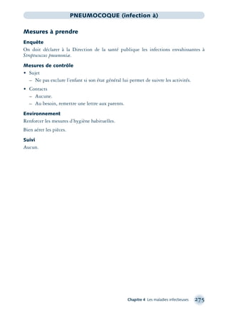 Chapitre 4 Les maladies infectieuses 275
PNEUMOCOQUE (infection à)
Mesures à prendre
Enquête
On doit déclarer à la Direction de la santé publique les infections envahissantes à
Streptococcus pneumoniæ.
Mesures de contrôle
• Sujet
– Ne pas exclure l’enfant si son état général lui permet de suivre les activités.
• Contacts
– Aucune.
– Au besoin, remettre une lettre aux parents.
Environnement
Renforcer les mesures d’hygiène habituelles.
Bien aérer les pièces.
Suivi
Aucun.
montage-xpd-02003 4/30/02 11:08 AM Page 275
 