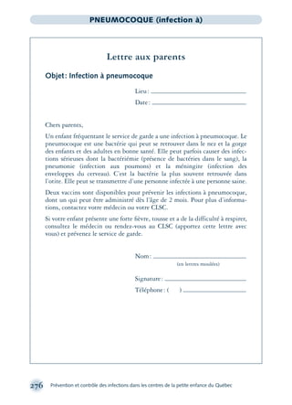 276 Prévention et contrôle des infections dans les centres de la petite enfance du Québec
PNEUMOCOQUE (infection à)
Lettre aux parents
Objet: Infection à pneumocoque
Lieu:
Date:
Chers parents,
Un enfant fréquentant le service de garde a une infection à pneumocoque. Le
pneumocoque est une bactérie qui peut se retrouver dans le nez et la gorge
des enfants et des adultes en bonne santé. Elle peut parfois causer des infec-
tions sérieuses dont la bactériémie (présence de bactéries dans le sang), la
pneumonie (infection aux poumons) et la méningite (infection des
enveloppes du cerveau). C’est la bactérie la plus souvent retrouvée dans
l’otite. Elle peut se transmettre d’une personne infectée à une personne saine.
Deux vaccins sont disponibles pour prévenir les infections à pneumocoque,
dont un qui peut être administré dès l’âge de 2 mois. Pour plus d’informa-
tions, contactez votre médecin ou votre CLSC.
Si votre enfant présente une forte ﬁèvre, tousse et a de la difficulté à respirer,
consultez le médecin ou rendez-vous au CLSC (apportez cette lettre avec
vous) et prévenez le service de garde.
Nom:
(en lettres moulées)
Signature:
Téléphone: ( )
montage-xpd-02003 4/30/02 11:08 AM Page 276
 