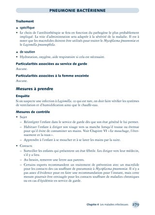 Chapitre 4 Les maladies infectieuses 279
PNEUMONIE BACTÉRIENNE
Traitement
Æ spéciﬁque
• Le choix de l’antibiothérapie se fera en fonction du pathogène le plus probablement
impliqué. La voie d’administration sera adaptée à la sévérité de la maladie. Il est à
noter que les macrolides doivent être utilisés pour traiter le Mycoplasma pneumoniæ et
le Legionella pneumophila.
Æ de soutien
• Hydratation, oxygène, aide respiratoire si cela est nécessaire.
Particularités associées au service de garde
Aucune.
Particularités associées à la femme enceinte
Aucune.
Mesures à prendre
Enquête
Si on suspecte une infection à Legionella, ce qui est rare, on doit faire vériﬁer les systèmes
de ventilation et d’humidiﬁcation ainsi que le chauffe-eau.
Mesures de contrôle
• Sujet
– Réintégrer l’enfant dans le service de garde dès que son état général le lui permet.
– Habituer l’enfant à diriger son visage vers sa manche lorsqu’il tousse ou éternue
pour qu’il évite de contaminer ses mains. Voir Chapitre VI «Le mouchage, l’éter-
nuement et la toux».
– Apprendre à l’enfant à se moucher et à se laver les mains par la suite.
• Contacts
– Surveiller les enfants qui présentent un état fébrile. Les diriger vers leur médecin,
s’il y a lieu.
– Au besoin, remettre une lettre aux parents.
– Certains experts recommandent un traitement de prévention avec un macrolide
pour les contacts des cas souffrant de pneumonie à Mycoplasma pneumoniæ. Il n’y a
pas assez d’évidence pour en faire une recommandation pour l’instant, mais cette
mesure pourrait être envisagée pour les contacts souffrant de maladies chroniques
ou en cas d’épidémie en service de garde.
montage-xpd-02003 4/30/02 11:08 AM Page 279
 