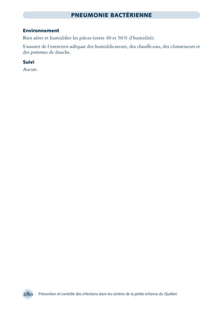 280 Prévention et contrôle des infections dans les centres de la petite enfance du Québec
PNEUMONIE BACTÉRIENNE
Environnement
Bien aérer et humidiﬁer les pièces (entre 40 et 50% d’humidité).
S’assurer de l’entretien adéquat des humidiﬁcateurs, des chauffe-eau, des climatiseurs et
des pommes de douche.
Suivi
Aucun.
montage-xpd-02003 4/30/02 11:08 AM Page 280
 