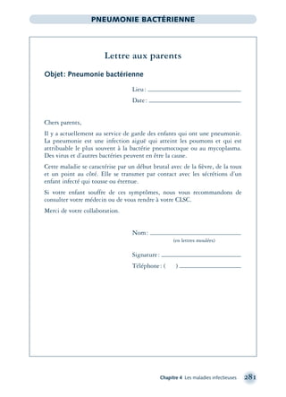 Chapitre 4 Les maladies infectieuses 281
PNEUMONIE BACTÉRIENNE
Lettre aux parents
Objet: Pneumonie bactérienne
Lieu:
Date:
Chers parents,
Il y a actuellement au service de garde des enfants qui ont une pneumonie.
La pneumonie est une infection aiguë qui atteint les poumons et qui est
attribuable le plus souvent à la bactérie pneumocoque ou au mycoplasma.
Des virus et d’autres bactéries peuvent en être la cause.
Cette maladie se caractérise par un début brutal avec de la ﬁèvre, de la toux
et un point au côté. Elle se transmet par contact avec les sécrétions d’un
enfant infecté qui tousse ou éternue.
Si votre enfant souffre de ces symptômes, nous vous recommandons de
consulter votre médecin ou de vous rendre à votre CLSC.
Merci de votre collaboration.
Nom:
(en lettres moulées)
Signature:
Téléphone: ( )
montage-xpd-02003 4/30/02 11:08 AM Page 281
 
