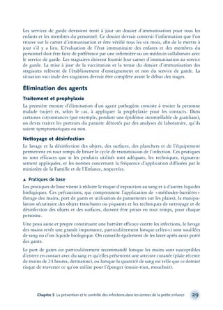 Les services de garde devraient tenir à jour un dossier d’immunisation pour tous les
enfants et les membres du personnel. Ce dossier devrait contenir l’information que l’on
trouve sur le carnet d’immunisation et être vériﬁé tous les six mois, aﬁn de le mettre à
jour s’il y a lieu. L’évaluation de l’état immunitaire des enfants et des membres du
personnel doit être faite de préférence par une inﬁrmière ou un médecin collaborant avec
le service de garde. Les stagiaires doivent fournir leur carnet d’immunisation au service
de garde. La mise à jour de la vaccination et la tenue du dossier d’immunisation des
stagiaires relèvent de l’établissement d’enseignement et non du service de garde. La
situation vaccinale des stagiaires devrait être complète avant le début des stages.
Élimination des agents
Traitement et prophylaxie
La première mesure d’élimination d’un agent pathogène consiste à traiter la personne
malade (sujet) et, selon le cas, à appliquer la prophylaxie pour les contacts. Dans
certaines circonstances (par exemple, pendant une épidémie incontrôlable de giardiase),
on devra traiter les porteurs du parasite détectés par des analyses de laboratoire, qu’ils
soient symptomatiques ou non.
Nettoyage et désinfection
Le lavage et la désinfection des objets, des surfaces, des planchers et de l’équipement
permettent en tout temps de briser le cycle de transmission de l’infection. Ces pratiques
ne sont efficaces que si les produits utilisés sont adéquats, les techniques, rigoureu-
sement appliquées, et les normes concernant la fréquence d’application diffusées par le
ministère de la Famille et de l’Enfance, respectées.
Æ Pratiques de base
Les pratiques de base visent à réduire le risque d’exposition au sang et à d’autres liquides
biologiques. Ces précautions, qui comprennent l’application de «méthodes-barrières»
(lavage des mains, port de gants et utilisation de pansements sur les plaies), la manipu-
lation sécuritaire des objets tranchants ou piquants et les techniques de nettoyage et de
désinfection des objets et des surfaces, doivent être prises en tout temps, pour chaque
personne.
Une peau saine et propre constituant une barrière efficace contre les infections, le lavage
des mains revêt une grande importance, particulièrement lorsque celles-ci sont souillées
de sang ou d’un liquide biologique. On conseille également de les laver après avoir porté
des gants.
Le port de gants est particulièrement recommandé lorsque les mains sont susceptibles
d’entrer en contact avec du sang et qu’elles présentent une atteinte cutanée (plaie récente
de moins de 24 heures, dermatose), ou lorsque la quantité de sang est telle que ce dernier
risque de traverser ce qu’on utilise pour l’éponger (essuie-tout, mouchoir).
Chapitre 3 La prévention et le contrôle des infections dans les centres de la petite enfance 29
montage-xpd-02003 4/30/02 11:08 AM Page 29
 