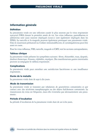 Information générale
Déﬁnition
La pneumonie virale est une infection causée le plus souvent par le virus respiratoire
syncytial (VRS) durant la première année de vie. Les virus inﬂuenza, parainﬂuenza et
adénovirus sont aussi souvent impliqués (ceux-ci sont également impliqués dans les
IVRS). La varicelle et la rougeole peuvent également provoquer une pneumonie virale.
Chez le nourrisson prématuré ou l’enfant immunodéﬁcient, le cytomégalovirus peut être
aussi en cause.
Pour les virus inﬂuenza, VRS, varicelle, rougeole et CMV, voir les sections correspondantes.
Tableau clinique
La pneumonie virale présente les symptômes suivants: ﬁèvre, rhinorrhée, toux, dyspnée,
douleur thoracique, frissons, céphalées, myalgies. Des manifestations gastro-intestinales
peuvent accompagner le tableau respiratoire.
Complications
La pneumonie virale peut entraîner une surinfection bactérienne et une insuffisance
respiratoire.
Durée de la maladie
La pneumonie virale dure de sept à dix jours.
Mode de transmission
La pneumonie virale se transmet par inhalation de gouttelettes contaminées et par
contact avec des sécrétions nasopharyngées ou des objets fraîchement contaminés. La
transmission du virus est fréquente, mais elle n’entraîne pas nécessairement une pneu-
monie.
Période d’incubation
La période d’incubation de la pneumonie virale dure de un à dix jours.
282 Prévention et contrôle des infections dans les centres de la petite enfance du Québec
PNEUMONIE VIRALE
montage-xpd-02003 4/30/02 11:08 AM Page 282
 