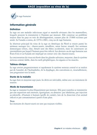 Information générale
Déﬁnition
La rage est une maladie infectieuse aiguë et mortelle sévissant chez les mammifères,
lesquels peuvent la transmettre à l’homme par morsure. Elle constitue un problème
majeur dans les pays en voie de développement, causant plus de 25000 victimes par
année. Le Canada a connu, de 1970 à 2001, cinq cas de rage humaine.
Le réservoir principal du virus de la rage en Amérique du Nord se trouve parmi les
animaux sauvages (ex.: chauve-souris, mouffette, raton laveur, renard). Les animaux
domestiques (chien, chat, bétail) sont des hôtes accidentels, mais ils constituent un
intermédiaire par lequel l’humain peut être infecté. Les derniers cas de rage humaine aux
États-Unis et au Canada ont impliqué un contact avec des chauves-souris.
La concentration du virus est élevée dans les glandes salivaires, moyenne, dans le système
nerveux central, faible, dans les nerfs périphériques, les organes et les muscles.
Tableau clinique
La rage atteint progressivement et rapidement le système nerveux central et se traduit
par de l’anxiété, de l’hydrophobie, de la dysphagie, des convulsions et, invariablement,
une progression vers la mort.
Durée de la maladie
La rage dure en moyenne sept jours. Le décès est inévitable, même avec un traitement de
soutien.
Mode de transmission
La rage se transmet le plus fréquemment par morsure. Elle peut toutefois se transmettre
par une exposition sans morsure, égratignure, ou abrasion: par inhalation, par injection
accidentelle, d’humain à humain (greffe de cornée), lors de la dissection d’un animal
infecté et par contamination à partir d’une plaie.
Note
Les morsures de chauve-souris ne sont pas toujours visibles.
Chapitre 4 Les maladies infectieuses 287
RAGE (exposition au virus de la)
Si rage humaine
montage-xpd-02003 4/30/02 11:08 AM Page 287
 