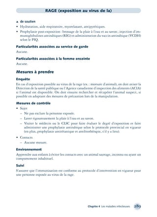 Chapitre 4 Les maladies infectieuses 289
RAGE (exposition au virus de la)
Æ de soutien
• Hydratation, aide respiratoire, myorelaxant, antipyrétiques.
• Prophylaxie post-exposition: brossage de la plaie à l’eau et au savon; injection d’im-
munoglobulines antirabiques (RIG) et administration du vaccin antirabique (VCDH)
selon le PIQ.
Particularités associées au service de garde
Aucune.
Particularités associées à la femme enceinte
Aucune.
Mesures à prendre
Enquête
En cas d’exposition possible au virus de la rage (ex.: morsure d’animal), on doit aviser la
Direction de la santé publique ou l’Agence canadienne d’inspection des aliments (ACIA)
si l’animal est disponible. On doit ensuite rechercher et récupérer l’animal suspect, si
possible en adoptant des mesures de précaution lors de la manipulation.
Mesures de contrôle
• Sujet
– Ne pas exclure la personne exposée.
– Laver rigoureusement la plaie à l’eau et au savon.
– Visiter le médecin ou le CLSC pour faire évaluer le degré d’exposition et faire
administrer une prophylaxie antirabique selon le protocole provincial en vigueur
(en plus, prophylaxie antitétanique et antibiothérapie, s’il y a lieu).
• Contacts
– Aucune mesure.
Environnement
Apprendre aux enfants à éviter les contacts avec un animal sauvage, inconnu ou ayant un
comportement inhabituel.
Suivi
S’assurer que l’immunisation est conforme au protocole d’intervention en vigueur pour
une personne exposée au virus de la rage.
montage-xpd-02003 4/30/02 11:08 AM Page 289
 
