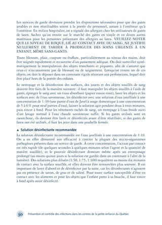 Les services de garde devraient prendre les dispositions nécessaires pour que des gants
jetables et non réutilisables soient à la portée du personnel, autant à l’intérieur qu’à
l’extérieur. En milieu hospitalier, on a signalé des allergies chez les utilisateurs de gants
de latex. Sachez qu’on trouve sur le marché des gants en vinyle et en divers autres
matériaux pour les personnes présentant des allergies au latex. VEUILLEZ NOTER
QUE LE NIVEAU DE RISQUE, LIÉ AU CONTACT AVEC DU SANG, NE JUSTIFIE
NULLEMENT DE TARDER À PRODIGUER DES SOINS URGENTS À UN
ENFANT, MÊME SANS GANTS.
Toute blessure, plaie, coupure ou éraﬂure, particulièrement au niveau des mains, doit
être soignée rapidement et recouverte d’un pansement adéquat. On doit surveiller systé-
matiquement la manipulation des objets tranchants et piquants, aﬁn de s’assurer que
ceux-ci n’occasionnent pas de blessure ou de saignement. Lorsqu’on trouve un de ces
objets, on doit le déposer dans un contenant rigide résistant aux perforations, lequel doit
être placé hors de la portée des enfants.
Le nettoyage et la désinfection des surfaces, des jouets et des objets souillés de sang
doivent être faits de la manière suivante: il faut manipuler les objets souillés à l’aide de
gants, éponger le sang avec un tissu absorbant (papier essuie-tout), laver les objets et les
surfaces avec de l’eau savonneuse, les désinfecter avec une solution d’eau javellisée à une
concentration de 1:10 (une partie d’eau de Javel à usage domestique à une concentration
de 5 à 6% pour neuf parties d’eau), laisser la solution agir pendant deux à trois minutes,
puis rincer à fond. Pour les vêtements tachés de sang, un trempage à l’eau froide suivi
d’un lavage normal à l’eau chaude savonneuse suffit. Si les gants utilisés sont en
caoutchouc, ils devront être lavés et désinfectés avant d’être réutilisés; si des gants de
latex ont été utilisés, il faut les jeter dans une poubelle fermée.
Æ Solution désinfectante recommandée
La solution désinfectante recommandée est l’eau javellisée à une concentration de 1:10.
On a en effet démontré son efficacité à contrer la plupart des micro-organismes
pathogènes présents dans un service de garde. À cette concentration, l’action par contact
est très rapide (de quelques secondes à quelques minutes selon l’agent et la quantité de
matière souillée), et le pouvoir désinfectant demeure même après un entreposage
prolongé (au moins quinze jours si la solution est gardée dans un contenant à l’abri de la
lumière). Des solutions plus diluées (1:50, 1:75, 1:100) requièrent au moins dix minutes
de contact avec la surface souillée, et elles doivent être renouvelées plus souvent. Il est
important de laver d’abord et de désinfecter par la suite, car les désinfectants n’agissent
pas en présence de savon, de gras et de saleté. Pour toute surface susceptible d’être en
contact avec les aliments et pour les objets que l’enfant porte à sa bouche, il faut rincer
à fond après avoir désinfecté.
30 Prévention et contrôle des infections dans les centres de la petite enfance du Québec
montage-xpd-02003 4/30/02 11:08 AM Page 30
 