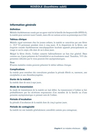 Information générale
Déﬁnition
Maladie érythémateuse causée par un agent viral de la famille des herpesviridés (HVH-6),
la roséole peut survenir toute l’année, mais elle est surtout active au printemps ou à l’été.
Tableau clinique
Maladie aiguë survenant chez les jeunes enfants, la roséole se caractérise par une ﬁèvre
(> 39,5º C) persistant pendant trois à cinq jours. À la disparition de la ﬁèvre, une
éruption cutanée érythémateuse maculopapulaire localisée apparaît principalement au
visage et sur le corps; elle dure de un à deux jours.
Malgré la ﬁèvre élevée, l’enfant conserve habituellement un bon état général. Dans
certains cas, il peut présenter de l’irritabilité et un écoulement nasal. Toutefois, 70% des
personnes infectées par le virus peuvent être asymptomatiques.
Note
D’autres maladies virales peuvent présenter le même tableau clinique.
Complications
La roséole peut entraîner des convulsions pendant la période fébrile et, rarement, une
encéphalite et une thrombocytopénie.
Durée de la maladie
La roséole dure de trois à sept jours.
Mode de transmission
Le mode de transmission de la roséole est mal déﬁni. La transmission à l’enfant se fait
probasblement par les sécrétions respiratoires d’un membre de la famille ou d’une
personne asymptomatique et prenant soin de l’enfant.
Période d’incubation
La période d’incubation de la roséole dure de cinq à quinze jours.
Période de contagiosité
La roséole est une maladie généralement considérée comme peu contagieuse.
Chapitre 4 Les maladies infectieuses 293
ROSÉOLE (Exanthème subit)
montage-xpd-02003 4/30/02 11:08 AM Page 293
 