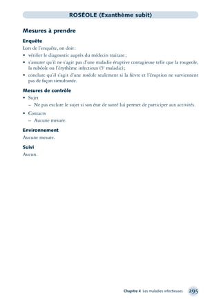 Chapitre 4 Les maladies infectieuses 295
ROSÉOLE (Exanthème subit)
Mesures à prendre
Enquête
Lors de l’enquête, on doit:
• vériﬁer le diagnostic auprès du médecin traitant;
• s’assurer qu’il ne s’agit pas d’une maladie éruptive contagieuse telle que la rougeole,
la rubéole ou l’érythème infectieux (5e
maladie);
• conclure qu’il s’agit d’une roséole seulement si la ﬁèvre et l’éruption ne surviennent
pas de façon simultanée.
Mesures de contrôle
• Sujet
– Ne pas exclure le sujet si son état de santé lui permet de participer aux activités.
• Contacts
– Aucune mesure.
Environnement
Aucune mesure.
Suivi
Aucun.
montage-xpd-02003 4/30/02 11:08 AM Page 295
 