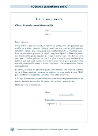 296 Prévention et contrôle des infections dans les centres de la petite enfance du Québec
ROSÉOLE (exanthème subit)
Lettre aux parents
Objet: Roséole (exanthème subit)
Lieu:
Date:
Chers parents,
Votre enfant a été en contact, au service de garde, avec une personne qui
souffre de roséole, maladie bénigne causée par un virus et généralement
considérée comme peu contagieuse. Chez l’enfant malade, la roséole se mani-
feste par une ﬁèvre qui dure de trois à cinq jours. Quand la ﬁèvre disparaît,
une éruption (rougeurs) apparaît au visage et sur le corps; elle dure de un à
deux jours. L’enfant présente un bon état général, mais il peut aussi être irri-
table et son nez peut couler. Il n’existe aucun vaccin pour prévenir cette
maladie, aucun médicament et aucun traitement. Le tout rentre dans l’ordre
spontanément.
Si jamais, au cours des prochains jours, votre enfant a une éruption cutanée
ou de la ﬁèvre, veuillez consulter un médecin ou vous rendre à votre CLSC
pour conﬁrmer le diagnostic (apportez cette lettre avec vous).
S’il s’agit d’une roséole, votre enfant peut continuer à fréquenter le service de
garde en autant que son état lui permet de participer aux activités.
Merci de votre collaboration.
Nom:
(en lettres moulées)
Signature:
Téléphone: ( )
montage-xpd-02003 4/30/02 11:08 AM Page 296
 