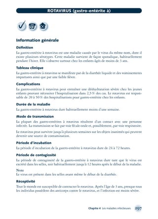 Information générale
Déﬁnition
La gastro-entérite à rotavirus est une maladie causée par le virus du même nom, dont il
existe plusieurs sérotypes. Cette maladie survient de façon sporadique, habituellement
pendant l’hiver. Elle s’observe surtout chez les enfants âgés de moins de 3 ans.
Tableau clinique
La gastro-entérite à rotavirus se manifeste par de la diarrhée liquide et des vomissements
importants ainsi que par une faible ﬁèvre.
Complications
La gastro-entérite à rotavirus peut entraîner une déshydratation sévère chez les jeunes
enfants pouvant nécessiter l’hospitalisation dans 2,5% des cas. Le rotavirus est respon-
sable de 20 à 50% des hospitalisations pour gastro-entérite chez les enfants.
Durée de la maladie
La gastro-entérite à rotavirus dure habituellement moins d’une semaine.
Mode de transmission
La plupart des gastro-entérites à rotavirus résultent d’un contact avec une personne
infectée. La transmission se fait par voie fécale-orale et, possiblement, par voie respiratoire.
Le rotavirus peut survivre jusqu’à plusieurs semaines sur les objets inanimés qui peuvent
devenir une source de contamination.
Période d’incubation
La période d’incubation de la gastro-entérite à rotavirus dure de 24 à 72 heures.
Période de contagiosité
La période de contagiosité de la gastro-entérite à rotavirus dure tant que le virus est
excrété dans les selles, soit habituellement jusqu’à 12 heures après le début de la maladie.
Note
Le virus est présent dans les selles avant même le début de la diarrhée.
Réceptivité
Tout le monde est susceptible de contracter le rotavirus. Après l’âge de 3 ans, presque tous
les individus possèdent des anticorps contre le rotavirus, et l’infection est moins sévère.
Chapitre 4 Les maladies infectieuses 297
ROTAVIRUS (gastro-entérite à)
montage-xpd-02003 4/30/02 11:08 AM Page 297
 
