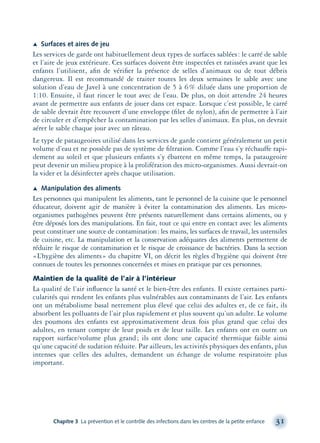 Æ Surfaces et aires de jeu
Les services de garde ont habituellement deux types de surfaces sablées: le carré de sable
et l’aire de jeux extérieure. Ces surfaces doivent être inspectées et ratissées avant que les
enfants l’utilisent, aﬁn de vériﬁer la présence de selles d’animaux ou de tout débris
dangereux. Il est recommandé de traiter toutes les deux semaines le sable avec une
solution d’eau de Javel à une concentration de 5 à 6% diluée dans une proportion de
1:10. Ensuite, il faut rincer le tout avec de l’eau. De plus, on doit attendre 24 heures
avant de permettre aux enfants de jouer dans cet espace. Lorsque c’est possible, le carré
de sable devrait être recouvert d’une enveloppe (ﬁlet de nylon), aﬁn de permettre à l’air
de circuler et d’empêcher la contamination par les selles d’animaux. En plus, on devrait
aérer le sable chaque jour avec un râteau.
Le type de pataugeoires utilisé dans les services de garde contient généralement un petit
volume d’eau et ne possède pas de système de ﬁltration. Comme l’eau s’y réchauffe rapi-
dement au soleil et que plusieurs enfants s’y ébattent en même temps, la pataugeoire
peut devenir un milieu propice à la prolifération des micro-organismes. Aussi devrait-on
la vider et la désinfecter après chaque utilisation.
Æ Manipulation des aliments
Les personnes qui manipulent les aliments, tant le personnel de la cuisine que le personnel
éducateur, doivent agir de manière à éviter la contamination des aliments. Les micro-
organismes pathogènes peuvent être présents naturellement dans certains aliments, ou y
être déposés lors des manipulations. En fait, tout ce qui entre en contact avec les aliments
peut constituer une source de contamination: les mains, les surfaces de travail, les ustensiles
de cuisine, etc. La manipulation et la conservation adéquates des aliments permettent de
réduire le risque de contamination et le risque de croissance de bactéries. Dans la section
«L’hygiène des aliments» du chapitre VI, on décrit les règles d’hygiène qui doivent être
connues de toutes les personnes concernées et mises en pratique par ces personnes.
Maintien de la qualité de l’air à l’intérieur
La qualité de l’air inﬂuence la santé et le bien-être des enfants. Il existe certaines parti-
cularités qui rendent les enfants plus vulnérables aux contaminants de l’air. Les enfants
ont un métabolisme basal nettement plus élevé que celui des adultes et, de ce fait, ils
absorbent les polluants de l’air plus rapidement et plus souvent qu’un adulte. Le volume
des poumons des enfants est approximativement deux fois plus grand que celui des
adultes, en tenant compte de leur poids et de leur taille. Les enfants ont en outre un
rapport surface/volume plus grand; ils ont donc une capacité thermique faible ainsi
qu’une capacité de sudation réduite. Par ailleurs, les activités physiques des enfants, plus
intenses que celles des adultes, demandent un échange de volume respiratoire plus
important.
Chapitre 3 La prévention et le contrôle des infections dans les centres de la petite enfance 31
montage-xpd-02003 4/30/02 11:08 AM Page 31
 