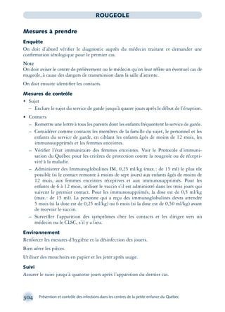 304 Prévention et contrôle des infections dans les centres de la petite enfance du Québec
ROUGEOLE
Mesures à prendre
Enquête
On doit d’abord vériﬁer le diagnostic auprès du médecin traitant et demander une
conﬁrmation sérologique pour le premier cas.
Note
On doit aviser le centre de prélèvement ou le médecin qu’on leur réfère un éventuel cas de
rougeole, à cause des dangers de transmission dans la salle d’attente.
On doit ensuite identiﬁer les contacts.
Mesures de contrôle
• Sujet
– Exclure le sujet du service de garde jusqu’à quatre jours après le début de l’éruption.
• Contacts
– Remettre une lettre à tous les parents dont les enfants fréquentent le service de garde.
– Considérer comme contacts les membres de la famille du sujet, le personnel et les
enfants du service de garde, en ciblant les enfants âgés de moins de 12 mois, les
immunosupprimés et les femmes enceintes.
– Vériﬁer l’état immunitaire des femmes enceintes. Voir le Protocole d’immuni-
sation du Québec pour les critères de protection contre la rougeole ou de récepti-
vité à la maladie.
– Administrer des Immunoglobulines IM, 0,25 ml/kg (max.: de 15 ml) le plus tôt
possible (si le contact remonte à moins de sept jours) aux enfants âgés de moins de
12 mois, aux femmes enceintes réceptives et aux immunosupprimés. Pour les
enfants de 6 à 12 mois, utiliser le vaccin s’il est administré dans les trois jours qui
suivent le premier contact. Pour les immunosupprimés, la dose est de 0,5 ml/kg
(max.: de 15 ml). La personne qui a reçu des immunoglobulines devra attendre
5 mois (si la dose est de 0,25 ml/kg) ou 6 mois (si la dose est de 0,50 ml/kg) avant
de recevoir le vaccin.
– Surveiller l’apparition des symptômes chez les contacts et les diriger vers un
médecin ou le CLSC, s’il y a lieu.
Environnement
Renforcer les mesures d’hygiène et la désinfection des jouets.
Bien aérer les pièces.
Utiliser des mouchoirs en papier et les jeter après usage.
Suivi
Assurer le suivi jusqu’à quatorze jours après l’apparition du dernier cas.
montage-xpd-02003 4/30/02 11:08 AM Page 304
 