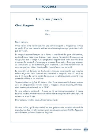 Chapitre 4 Les maladies infectieuses 305
ROUGEOLE
Lettre aux parents
Objet: Rougeole
Lieu:
Date:
Chers parents,
Votre enfant a été en contact avec une personne ayant la rougeole au service
de garde. C’est une maladie sérieuse et très contagieuse qui peut être évitée
par un vaccin.
La rougeole se manifeste par de la ﬁèvre, la sensibilité des yeux à la lumière,
un écoulement nasal et de la toux; vient ensuite l’apparition de rougeurs au
visage puis sur le corps. Ces symptômes disparaissent après une ou deux
semaines. La rougeole s’accompagne souvent d’une otite, d’une pneumonie,
de convulsions ou de diarrhée et, plus rarement, d’encéphalite (infection au
cerveau) pouvant laisser des séquelles (surdité ou retard mental).
Le ministère de la Santé et des Services sociaux recommande que tous les
enfants reçoivent deux doses de vaccin contre la rougeole, une à 12 mois et
une à 18 mois. Le vaccin contre la rougeole est généralement associé à ceux
contre la rubéole et les oreillons.
Si votre enfant est âgé de 12 mois et plus, il est recommandé de vous assurer
qu’il est adéquatement vacciné contre la rougeole. En cas de doute, informez-
vous à votre médecin ou à votre CLSC.
Si votre enfant a moins de 12 mois ou s’il est immunosupprimé, il devra
recevoir pour sa protection une injection d’immunoglobulines (anticorps) ou
un vaccin, selon le cas.
Pour ce faire, veuillez vous adresser sans délai à:
Si votre enfant, qu’il soit vacciné ou non, présente des manifestations de la
maladie, veuillez prendre contact avec un médecin ou votre CLSC. Apportez
cette lettre et prévenez le service de garde.
montage-xpd-02003 4/30/02 11:08 AM Page 305
 