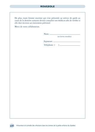 306 Prévention et contrôle des infections dans les centres de la petite enfance du Québec
ROUGEOLE
De plus, toute femme enceinte qui s’est présentée au service de garde au
cours de la dernière semaine devrait consulter son médecin aﬁn de vériﬁer si
elle doit recevoir un traitement préventif.
Merci de votre collaboration.
Nom:
(en lettres moulées)
Signature:
Téléphone: ( )
montage-xpd-02003 4/30/02 11:08 AM Page 306
 