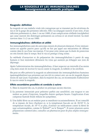 Rougeole: déﬁnition
La rougeole est une maladie virale très contagieuse qui se transmet par les sécrétions du
nez et de la gorge des personnes infectées. Elle s’accompagne souvent d’une otite, d’une
infection pulmonaire et, dans 1 cas sur 1000, d’une complication cérébrale (encéphalite)
qui cause souvent des dommages permanents au cerveau et un retard mental. La mort
survient dans 1 à 2 cas sur 1000.
Immunoglobulines: déﬁnition et utilité
Les immunoglobulines sont des anticorps extraits de plusieurs donneurs. Cette immuni-
sation est appelée passive parce qu’elle ne fait pas appel aux mécanismes de défense
comme dans le cas d’une vaccination. C’est pour cette raison que la durée de protection
est très limitée dans le temps. Seul le vaccin protège à long terme.
La méthode d’extraction et de préparation des immunoglobulines à partir de sang
humain et leur traitement détruisent les virus qui auraient pu échapper aux tests de
dépistage.
Après l’administration des immunoglobulines, il faut respecter un intervalle d’au moins
cinq mois avant de recevoir le vaccin contre la rougeole, la rubéole et les oreillons.
On peut en effet prévenir la rougeole en administrant des immunoglobulines humaines
(gammaglobulines) aux personnes qui ont été en contact avec un cas de rougeole depuis
moins de sept jours. Cependant, dans la majorité des cas, on recommande d’administrer
le vaccin contre la rougeole.
Effets secondaires possibles et conduite à suivre
1. Dans la majorité des cas, le produit ne provoque aucune réaction.
2. La personne immunisée peut présenter parfois une sensibilité, une rougeur et une
raideur au point d’injection, lesquelles durent quelques heures. L’application d’une
compresse humide froide réduira les symptômes.
3. Une faible ﬁèvre ou un malaise peut se manifester occasionnellement. Il est conseillé
de se reposer, de bien s’hydrater et, si la température buccale est de 38,50° C, la
température rectale, de 39° C et plus, d’utiliser un médicament contre la ﬁèvre de
type acétaminophène, comme le TylénolMD
ou le TempraMD
. Il existe plusieurs autres
préparations commerciales; consultez un pharmacien pour de plus amples renseigne-
ments.
Chapitre 4 Les maladies infectieuses 307
LA ROUGEOLE ET LES IMMUNOGLOBULINES
Renseignements et conseils pratiques
montage-xpd-02003 4/30/02 11:08 AM Page 307
 