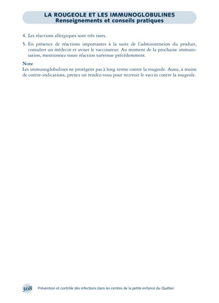 308 Prévention et contrôle des infections dans les centres de la petite enfance du Québec
LA ROUGEOLE ET LES IMMUNOGLOBULINES
Renseignements et conseils pratiques
4. Les réactions allergiques sont très rares.
5. En présence de réactions importantes à la suite de l’administration du produit,
consulter un médecin et aviser le vaccinateur. Au moment de la prochaine immuni-
sation, mentionnez toute réaction survenue précédemment.
Note
Les immunoglobulines ne protègent pas à long terme contre la rougeole. Aussi, à moins
de contre-indications, prenez un rendez-vous pour recevoir le vaccin contre la rougeole.
montage-xpd-02003 4/30/02 11:08 AM Page 308
 