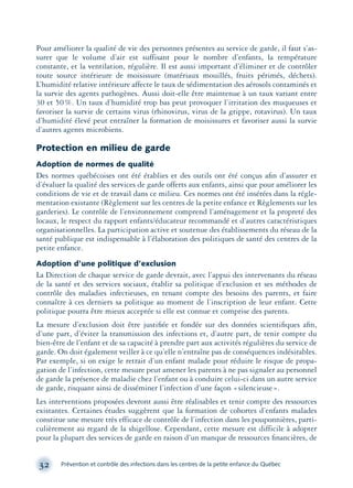Pour améliorer la qualité de vie des personnes présentes au service de garde, il faut s’as-
surer que le volume d’air est suffisant pour le nombre d’enfants, la température
constante, et la ventilation, régulière. Il est aussi important d’éliminer et de contrôler
toute source intérieure de moisissure (matériaux mouillés, fruits périmés, déchets).
L’humidité relative intérieure affecte le taux de sédimentation des aérosols contaminés et
la survie des agents pathogènes. Aussi doit-elle être maintenue à un taux variant entre
30 et 50%. Un taux d’humidité trop bas peut provoquer l’irritation des muqueuses et
favoriser la survie de certains virus (rhinovirus, virus de la grippe, rotavirus). Un taux
d’humidité élevé peut entraîner la formation de moisissures et favoriser aussi la survie
d’autres agents microbiens.
Protection en milieu de garde
Adoption de normes de qualité
Des normes québécoises ont été établies et des outils ont été conçus aﬁn d’assurer et
d’évaluer la qualité des services de garde offerts aux enfants, ainsi que pour améliorer les
conditions de vie et de travail dans ce milieu. Ces normes ont été insérées dans la régle-
mentation existante (Règlement sur les centres de la petite enfance et Règlements sur les
garderies). Le contrôle de l’environnement comprend l’aménagement et la propreté des
locaux, le respect du rapport enfants/éducateur recommandé et d’autres caractéristiques
organisationnelles. La participation active et soutenue des établissements du réseau de la
santé publique est indispensable à l’élaboration des politiques de santé des centres de la
petite enfance.
Adoption d’une politique d’exclusion
La Direction de chaque service de garde devrait, avec l’appui des intervenants du réseau
de la santé et des services sociaux, établir sa politique d’exclusion et ses méthodes de
contrôle des maladies infectieuses, en tenant compte des besoins des parents, et faire
connaître à ces derniers sa politique au moment de l’inscription de leur enfant. Cette
politique pourra être mieux acceptée si elle est connue et comprise des parents.
La mesure d’exclusion doit être justiﬁée et fondée sur des données scientiﬁques aﬁn,
d’une part, d’éviter la transmission des infections et, d’autre part, de tenir compte du
bien-être de l’enfant et de sa capacité à prendre part aux activités régulières du service de
garde. On doit également veiller à ce qu’elle n’entraîne pas de conséquences indésirables.
Par exemple, si on exige le retrait d’un enfant malade pour réduire le risque de propa-
gation de l’infection, cette mesure peut amener les parents à ne pas signaler au personnel
de garde la présence de maladie chez l’enfant ou à conduire celui-ci dans un autre service
de garde, risquant ainsi de disséminer l’infection d’une façon «silencieuse».
Les interventions proposées devront aussi être réalisables et tenir compte des ressources
existantes. Certaines études suggèrent que la formation de cohortes d’enfants malades
constitue une mesure très efficace de contrôle de l’infection dans les pouponnières, parti-
culièrement au regard de la shigellose. Cependant, cette mesure est difficile à adopter
pour la plupart des services de garde en raison d’un manque de ressources ﬁnancières, de
32 Prévention et contrôle des infections dans les centres de la petite enfance du Québec
montage-xpd-02003 4/30/02 11:08 AM Page 32
 