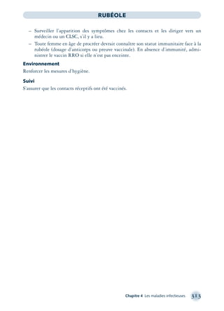Chapitre 4 Les maladies infectieuses 313
RUBÉOLE
– Surveiller l’apparition des symptômes chez les contacts et les diriger vers un
médecin ou un CLSC, s’il y a lieu.
– Toute femme en âge de procréer devrait connaître son statut immunitaire face à la
rubéole (dosage d’anticorps ou preuve vaccinale). En absence d’immunité, admi-
nistrer le vaccin RRO si elle n’est pas enceinte.
Environnement
Renforcer les mesures d’hygiène.
Suivi
S’assurer que les contacts réceptifs ont été vaccinés.
montage-xpd-02003 4/30/02 11:08 AM Page 313
 