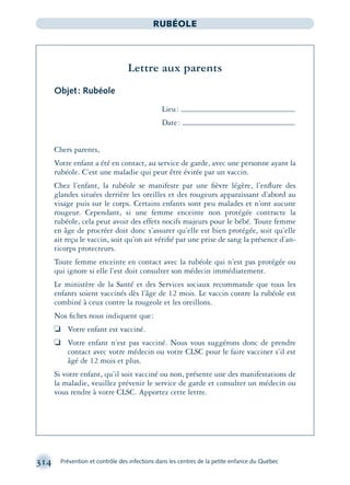 314 Prévention et contrôle des infections dans les centres de la petite enfance du Québec
RUBÉOLE
Lettre aux parents
Objet: Rubéole
Lieu:
Date:
Chers parents,
Votre enfant a été en contact, au service de garde, avec une personne ayant la
rubéole. C’est une maladie qui peut être évitée par un vaccin.
Chez l’enfant, la rubéole se manifeste par une ﬁèvre légère, l’enﬂure des
glandes situées derrière les oreilles et des rougeurs apparaissant d’abord au
visage puis sur le corps. Certains enfants sont peu malades et n’ont aucune
rougeur. Cependant, si une femme enceinte non protégée contracte la
rubéole, cela peut avoir des effets nocifs majeurs pour le bébé. Toute femme
en âge de procréer doit donc s’assurer qu’elle est bien protégée, soit qu’elle
ait reçu le vaccin, soit qu’on ait vériﬁé par une prise de sang la présence d’an-
ticorps protecteurs.
Toute femme enceinte en contact avec la rubéole qui n’est pas protégée ou
qui ignore si elle l’est doit consulter son médecin immédiatement.
Le ministère de la Santé et des Services sociaux recommande que tous les
enfants soient vaccinés dès l’âge de 12 mois. Le vaccin contre la rubéole est
combiné à ceux contre la rougeole et les oreillons.
Nos ﬁches nous indiquent que:
❏ Votre enfant est vacciné.
❏ Votre enfant n’est pas vacciné. Nous vous suggérons donc de prendre
contact avec votre médecin ou votre CLSC pour le faire vacciner s’il est
âgé de 12 mois et plus.
Si votre enfant, qu’il soit vacciné ou non, présente une des manifestations de
la maladie, veuillez prévenir le service de garde et consulter un médecin ou
vous rendre à votre CLSC. Apportez cette lettre.
montage-xpd-02003 4/30/02 11:08 AM Page 314
 