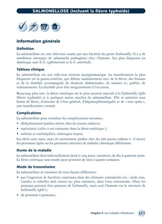 Information générale
Déﬁnition
La salmonellose est une infection causée par une bactérie du genre Salmonella. Il y a de
nombreux sérotypes de salmonella pathogènes chez l’homme. Les plus fréquents en
Amérique sont le S. typhimurium et le S. enteritidis.
Tableau clinique
La salmonellose est une infection souvent asymptomatique. La manifestation la plus
fréquente est la gastro-entérite, qui débute soudainement avec de la ﬁèvre, des frissons
et de la diarrhée accompagnée de douleurs abdominales, de nausées et, parfois, de
vomissements. La diarrhée peut être sanguinolente à l’occasion.
Beaucoup plus rare, la ﬁèvre entérique est le plus souvent associée à la Salmonella typhi
(ﬁèvre typhoïde) et à quelques autres souches de salmonellose. Elle se présente sous
forme de ﬁèvre, d’atteinte de l’état général, d’hépatosplénomégalie et de «rose spots»,
une manifestation cutanée.
Complications
La salmonellose peut entraîner les complications suivantes:
• déshydratation (parfois sévère chez les jeunes enfants);
• septicémie (celle-ci est constante dans la ﬁèvre entérique.);
• arthrite et ostéomyélite, méningite (rares).
Les décès sont rares, mais ils surviennent parfois chez les très jeunes enfants (< 6 mois),
les personnes âgées ou les personnes atteintes de maladie chronique débilitante.
Durée de la maladie
La salmonellose dure habituellement deux à cinq jours; rarement, de dix à quatorze jours.
La ﬁèvre entérique non traitée peut persister de trois à quatre semaines.
Mode de transmission
La salmonellose se transmet de trois façons différentes:
• par l’ingestion de bactéries contenues dans des aliments contaminés (ex.: œufs crus,
viandes et volailles mal cuites) ou, plus rarement, dans l’eau contaminée. (Tous les
animaux peuvent être porteurs de Salmonella, mais seul l’homme est le réservoir de
Salmonella typhi.);
• de personne à personne;
Chapitre 4 Les maladies infectieuses 317
SALMONELLOSE (incluant la fièvre typhoïde)
montage-xpd-02003 4/30/02 11:08 AM Page 317
 