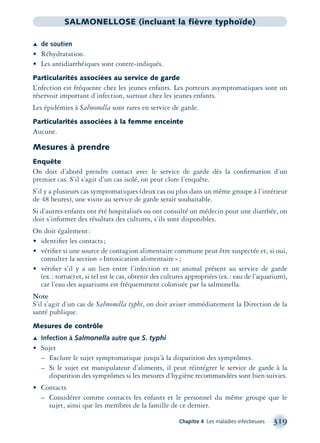 Chapitre 4 Les maladies infectieuses 319
SALMONELLOSE (incluant la fièvre typhoïde)
Æ de soutien
• Réhydratation.
• Les antidiarrhéiques sont contre-indiqués.
Particularités associées au service de garde
L’nfection est fréquente chez les jeunes enfants. Les porteurs asymptomatiques sont un
réservoir important d’infection, surtout chez les jeunes enfants.
Les épidémies à Salmonella sont rares en service de garde.
Particularités associées à la femme enceinte
Aucune.
Mesures à prendre
Enquête
On doit d’abord prendre contact avec le service de garde dès la conﬁrmation d’un
premier cas. S’il s’agit d’un cas isolé, on peut clore l’enquête.
S’il y a plusieurs cas symptomatiques (deux cas ou plus dans un même groupe à l’intérieur
de 48 heures), une visite au service de garde serait souhaitable.
Si d’autres enfants ont été hospitalisés ou ont consulté un médecin pour une diarrhée, on
doit s’informer des résultats des cultures, s’ils sont disponibles.
On doit également:
• identiﬁer les contacts;
• vériﬁer si une source de contagion alimentaire commune peut être suspectée et, si oui,
consulter la section «Intoxication alimentaire»;
• vériﬁer s’il y a un lien entre l’infection et un animal présent au service de garde
(ex.: tortue) et, si tel est le cas, obtenir des cultures appropriées (ex.: eau de l’aquarium),
car l’eau des aquariums est fréquemment colonisée par la salmonella.
Note
S’il s’agit d’un cas de Salmonella typhi, on doit aviser immédiatement la Direction de la
santé publique.
Mesures de contrôle
Æ Infection à Salmonella autre que S. typhi
• Sujet
– Exclure le sujet symptomatique jusqu’à la disparition des symptômes.
– Si le sujet est manipulateur d’aliments, il peut réintégrer le service de garde à la
disparition des symptômes si les mesures d’hygiène recommandées sont bien suivies.
• Contacts
– Considérer comme contacts les enfants et le personnel du même groupe que le
sujet, ainsi que les membres de la famille de ce dernier.
montage-xpd-02003 4/30/02 11:08 AM Page 319
 