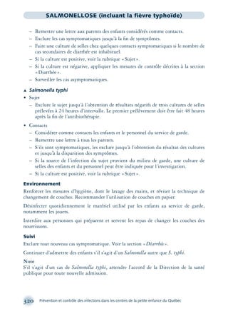320 Prévention et contrôle des infections dans les centres de la petite enfance du Québec
SALMONELLOSE (incluant la fièvre typhoïde)
– Remettre une lettre aux parents des enfants considérés comme contacts.
– Exclure les cas symptomatiques jusqu’à la ﬁn de symptômes.
– Faire une culture de selles chez quelques contacts symptomatiques si le nombre de
cas secondaires de diarrhée est inhabituel.
– Si la culture est positive, voir la rubrique «Sujet».
– Si la culture est négative, appliquer les mesures de contrôle décrites à la section
«Diarrhée».
– Surveiller les cas asymptomatiques.
Æ Salmonella typhi
• Sujet
– Exclure le sujet jusqu’à l’obtention de résultats négatifs de trois cultures de selles
prélevées à 24 heures d’intervalle. Le premier prélèvement doit être fait 48 heures
après la ﬁn de l’antibiothérapie.
• Contacts
– Considérer comme contacts les enfants et le personnel du service de garde.
– Remettre une lettre à tous les parents.
– S’ils sont symptomatiques, les exclure jusqu’à l’obtention du résultat des cultures
et jusqu’à la disparition des symptômes.
– Si la source de l’infection du sujet provient du milieu de garde, une culture de
selles des enfants et du personnel peut être indiquée pour l’investigation.
– Si la culture est positive, voir la rubrique «Sujet».
Environnement
Renforcer les mesures d’hygiène, dont le lavage des mains, et réviser la technique de
changement de couches. Recommander l’utilisation de couches en papier.
Désinfecter quotidiennement le matériel utilisé par les enfants au service de garde,
notamment les jouets.
Interdire aux personnes qui préparent et servent les repas de changer les couches des
nourrissons.
Suivi
Exclure tout nouveau cas symptomatique. Voir la section «Diarrhée».
Continuer d’admettre des enfants s’il s’agit d’un Salmonella autre que S. typhi.
Note
S’il s’agit d’un cas de Salmonella typhi, attendre l’accord de la Direction de la santé
publique pour toute nouvelle admission.
montage-xpd-02003 4/30/02 11:08 AM Page 320
 