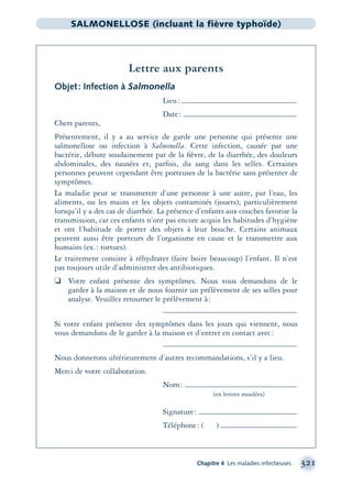 Chapitre 4 Les maladies infectieuses 321
SALMONELLOSE (incluant la fièvre typhoïde)
Lettre aux parents
Objet: Infection à Salmonella
Lieu:
Date:
Chers parents,
Présentement, il y a au service de garde une personne qui présente une
salmonellose ou infection à Salmonella. Cette infection, causée par une
bactérie, débute soudainement par de la ﬁèvre, de la diarrhée, des douleurs
abdominales, des nausées et, parfois, du sang dans les selles. Certaines
personnes peuvent cependant être porteuses de la bactérie sans présenter de
symptômes.
La maladie peut se transmettre d’une personne à une autre, par l’eau, les
aliments, ou les mains et les objets contaminés (jouets), particulièrement
lorsqu’il y a des cas de diarrhée. La présence d’enfants aux couches favorise la
transmission, car ces enfants n’ont pas encore acquis les habitudes d’hygiène
et ont l’habitude de porter des objets à leur bouche. Certains animaux
peuvent aussi être porteurs de l’organisme en cause et le transmettre aux
humains (ex.: tortues).
Le traitement consiste à réhydrater (faire boire beaucoup) l’enfant. Il n’est
pas toujours utile d’administrer des antibiotiques.
❏ Votre enfant présente des symptômes. Nous vous demandons de le
garder à la maison et de nous fournir un prélèvement de ses selles pour
analyse. Veuillez retourner le prélèvement à:
Si votre enfant présente des symptômes dans les jours qui viennent, nous
vous demandons de le garder à la maison et d’entrer en contact avec:
Nous donnerons ultérieurement d’autres recommandations, s’il y a lieu.
Merci de votre collaboration.
Nom:
(en lettres moulées)
Signature:
Téléphone: ( )
montage-xpd-02003 4/30/02 11:08 AM Page 321
 