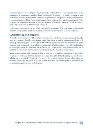 personnel et de locaux adéquats pour accueillir cette cohorte. D’autres solutions ont été
proposées: le recours aux services d’une gardienne à domicile et la garde temporaire pour
les enfants malades, notamment. Ces services permettent aux parents de vaquer librement
à leurs occupations. Il ne s’agit toutefois pas d’une pratique très répandue, car ces services
exigent une allocation ﬁnancière supplémentaire nécessaire à l’embauche de ressources
humaines qualiﬁées et de matériels adéquats.
La fermeture temporaire d’un service de garde ne devrait être envisagée qu’en cas de
mesures exceptionnelles et sur recommandation du directeur de la santé publique.
Surveillance épidémiologique
Parmi les activités susceptibles de favoriser une base solide de concertation entre tous les
secteurs en cause (familles, services de garde, réseau de la santé), mentionnons la surveil-
lance épidémiologique, laquelle peut être déﬁnie comme un processus continu et systé-
matique qui comprend essentiellement cinq activités importantes: la collecte, l’analyse
et l’interprétation des données, la diffusion de l’information aux professionnels de la
santé et l’application de mesures visant le contrôle des maladies infectieuses.
Nous pouvons donc affirmer que le but ultime de la surveillance consiste à déterminer
l’étendue et le risque de transmission des infections, aﬁn de faciliter la prise de décision
relative au contrôle des épidémies. Le succès du système dépend de son adaptation aux
besoins du milieu de garde et d’une communication constante entre le personnel, les
parents et les professionnels de la santé.
Chapitre 3 La prévention et le contrôle des infections dans les centres de la petite enfance 33
montage-xpd-02003 4/30/02 11:08 AM Page 33
 